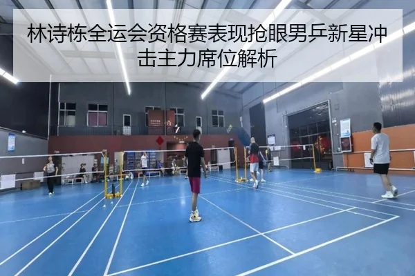 林诗栋全运会资格赛表现抢眼男乒新星冲击主力席位解析